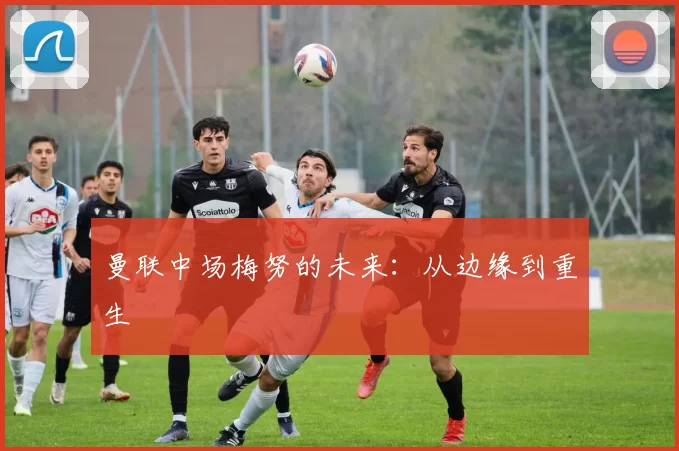 曼联中场梅努的未来：从边缘到重生