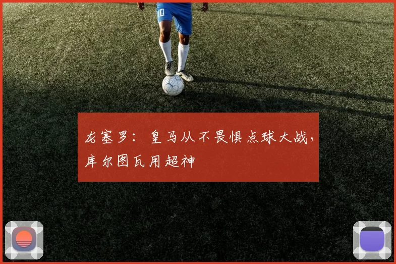龙塞罗：皇马从不畏惧点球大战，库尔图瓦用超神