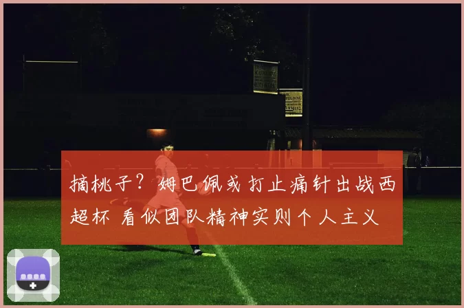 摘桃子？姆巴佩或打止痛针出战西超杯 看似团队精神实则个人主义