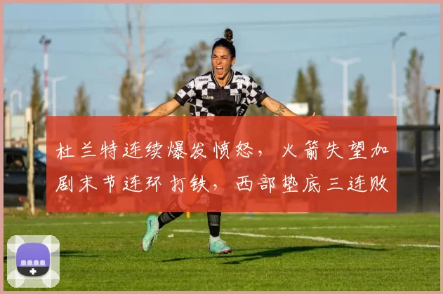 杜兰特连续爆发愤怒，火箭失望加剧末节连环打铁，西部垫底三连败难止步