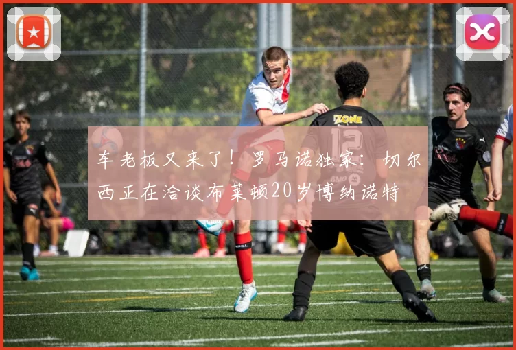 车老板又来了！罗马诺独家：切尔西正在洽谈布莱顿20岁博纳诺特