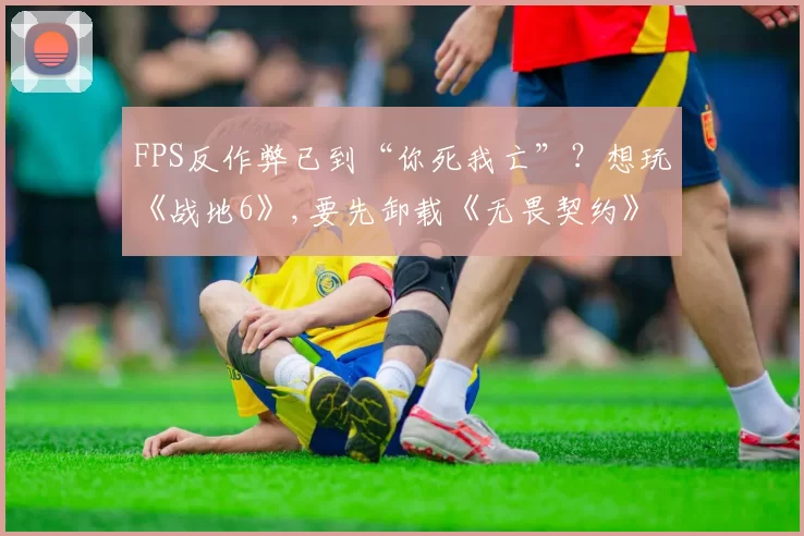 FPS反作弊已到“你死我亡”？想玩《战地6》,要先卸载《无畏契约》