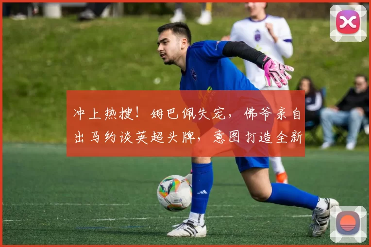 冲上热搜！姆巴佩失宠，佛爷亲自出马约谈英超头牌，意图打造全新银河战舰
