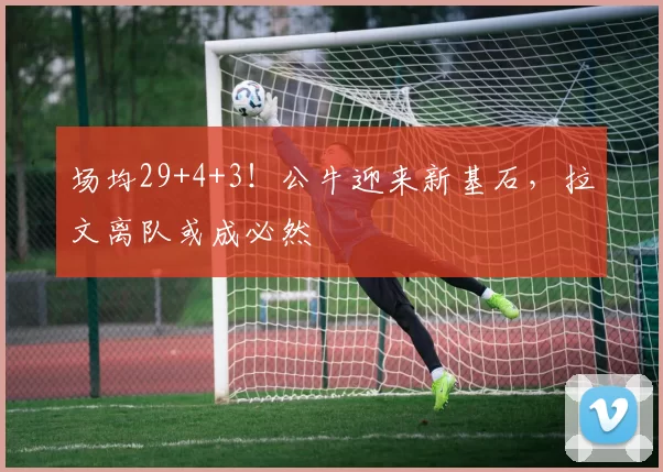 场均29+4+3！公牛迎来新基石，拉文离队或成必然
