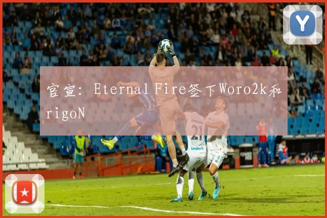 官宣：Eternal Fire签下Woro2k和rigoN