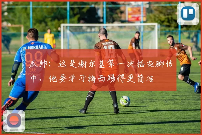 瓜帅：这是谢尔基第一次插花脚传中，他要学习梅西踢得更简洁