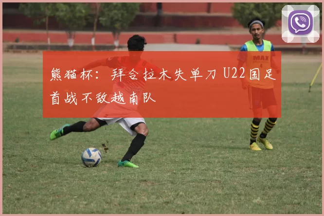 熊猫杯：拜合拉木失单刀 U22国足首战不敌越南队